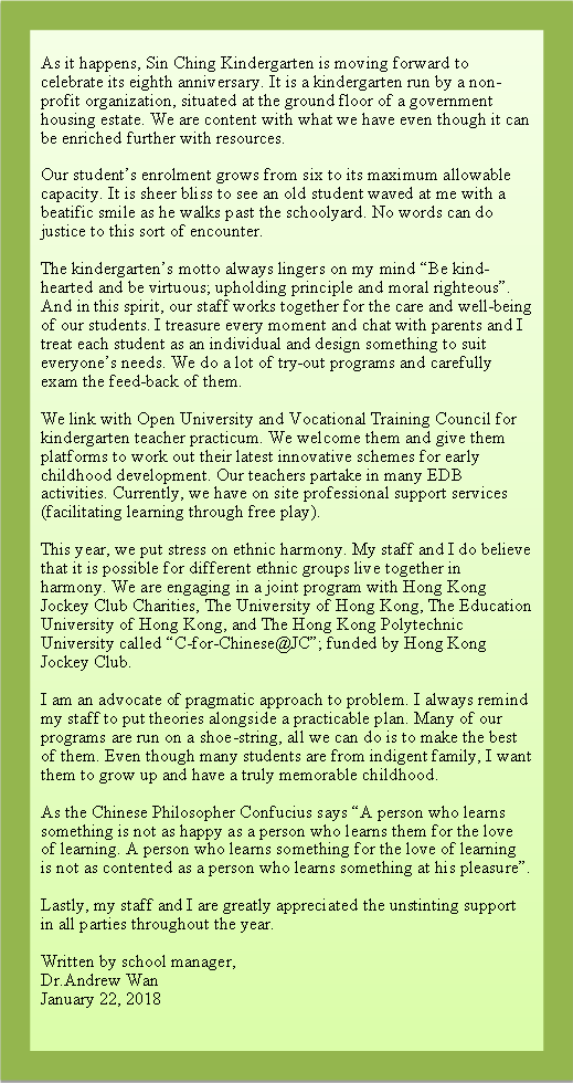 r: As it happens, Sin Ching Kindergarten is moving forward to celebrate its eighth anniversary. It is a kindergarten run by a non-profit organization, situated at the ground floor of a government housing estate. We are content with what we have even though it can be enriched further with resources.Our students enrolment grows from six to its maximum allowable capacity. It is sheer bliss to see an old student waved at me with a beatific smile as he walks past the schoolyard. No words can do justice to this sort of encounter.The kindergartens motto always lingers on my mind Be kind-hearted and be virtuous; upholding principle and moral righteous. And in this spirit, our staff works together for the care and well-being of our students. I treasure every moment and chat with parents and I treat each student as an individual and design something to suit everyones needs. We do a lot of try-out programs and carefully exam the feed-back of them. We link with Open University and Vocational Training Council for kindergarten teacher practicum. We welcome them and give them platforms to work out their latest innovative schemes for early childhood development. Our teachers partake in many EDB activities. Currently, we have on site professional support services (facilitating learning through free play). This year, we put stress on ethnic harmony. My staff and I do believe that it is possible for different ethnic groups live together in harmony. We are engaging in a joint program with Hong Kong Jockey Club Charities, The University of Hong Kong, The Education University of Hong Kong, and The Hong Kong Polytechnic University called C-for-Chinese@JC; funded by Hong Kong Jockey Club. I am an advocate of pragmatic approach to problem. I always remind my staff to put theories alongside a practicable plan. Many of our programs are run on a shoe-string, all we can do is to make the best of them. Even though many students are from indigent family, I want them to grow up and have a truly memorable childhood.As the Chinese Philosopher Confucius says A person who learns something is not as happy as a person who learns them for the love of learning. A person who learns something for the love of learning is not as contented as a person who learns something at his pleasure. Lastly, my staff and I are greatly appreciated the unstinting support in all parties throughout the year. Written by school manager,Dr.Andrew WanJanuary 22, 2018